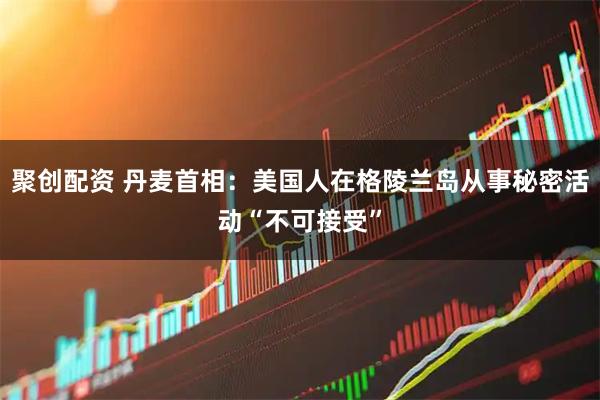 聚创配资 丹麦首相：美国人在格陵兰岛从事秘密活动“不可接受”