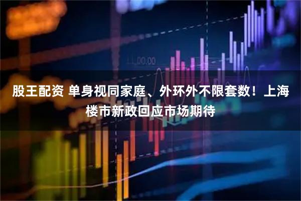 股王配资 单身视同家庭、外环外不限套数！上海楼市新政回应市场期待