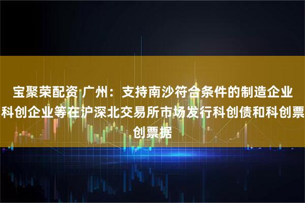 宝聚荣配资 广州：支持南沙符合条件的制造企业、科创企业等在沪深北交易所市场发行科创债和科创票据