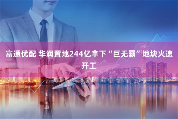 富通优配 华润置地244亿拿下“巨无霸”地块火速开工