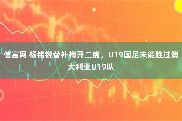 信富网 杨铭锐替补梅开二度，U19国足未能胜过澳大利亚U19队