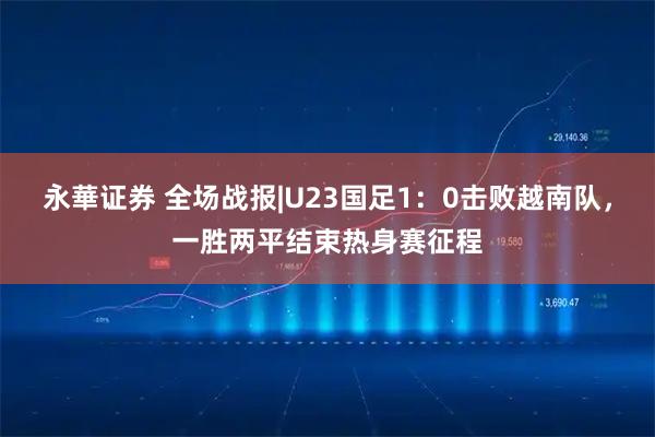 永華证券 全场战报|U23国足1：0击败越南队，一胜两平结束热身赛征程