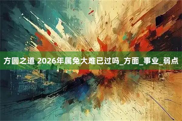 方圆之道 2026年属兔大难已过吗_方面_事业_弱点