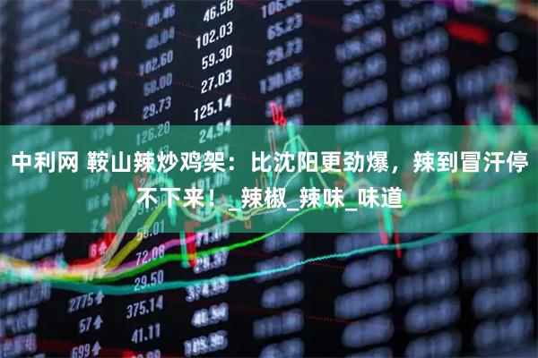 中利网 鞍山辣炒鸡架:比沈阳更劲爆,辣到冒汗停不下来!_辣椒_辣味_味道