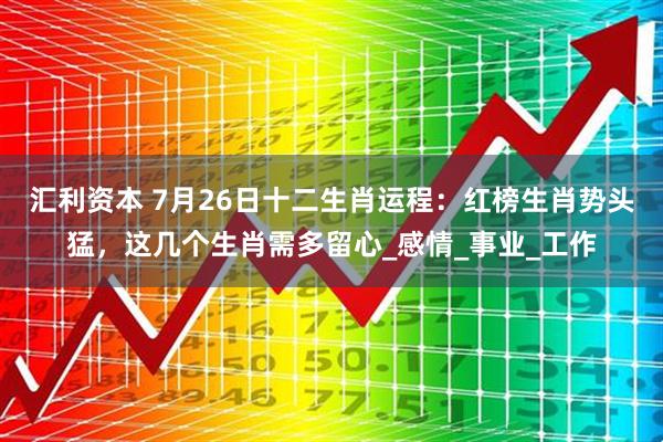 汇利资本 7月26日十二生肖运程：红榜生肖势头猛，这几个生肖需多留心_感情_事业_工作