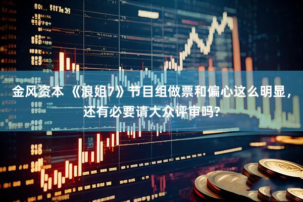 金风资本 《浪姐7》节目组做票和偏心这么明显,还有必要请大众评审吗?