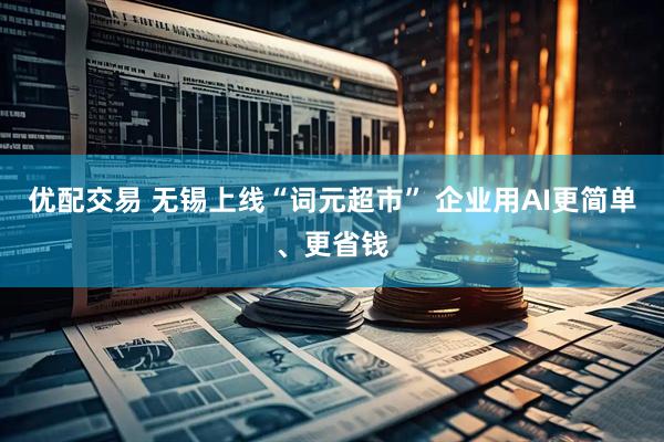 优配交易 无锡上线“词元超市” 企业用AI更简单、更省钱