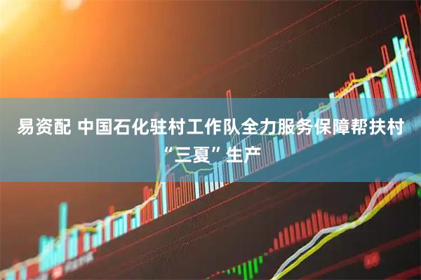 易资配 中国石化驻村工作队全力服务保障帮扶村“三夏”生产
