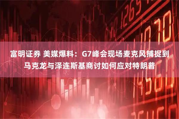 富明证券 美媒爆料：G7峰会现场麦克风捕捉到马克龙与泽连斯基商讨如何应对特朗普