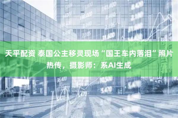 天平配资 泰国公主移灵现场“国王车内落泪”照片热传,摄影师:系AI生成