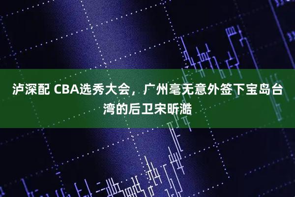 泸深配 CBA选秀大会，广州毫无意外签下宝岛台湾的后卫宋昕澔