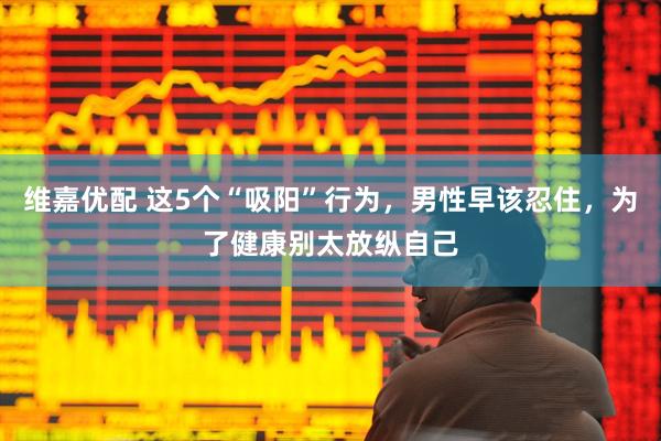 维嘉优配 这5个“吸阳”行为，男性早该忍住，为了健康别太放纵自己