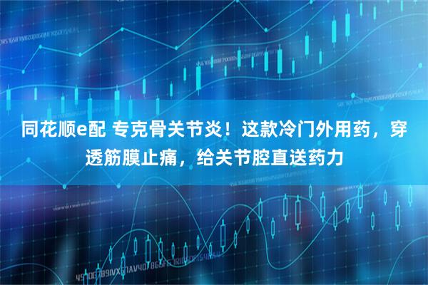 同花顺e配 专克骨关节炎！这款冷门外用药，穿透筋膜止痛，给关节腔直送药力